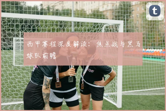 西甲赛程深度解读:焦点战与黑马球队前瞻