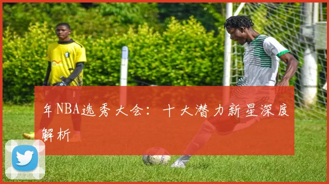 年NBA选秀大会：十大潜力新星深度解析