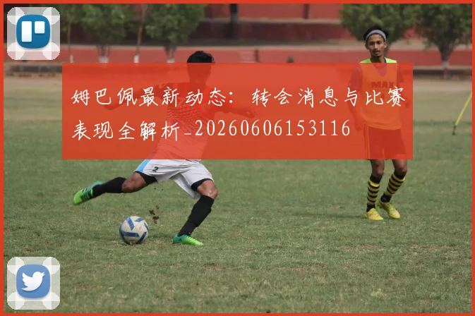 姆巴佩最新动态：转会消息与比赛表现全解析_20260606153116