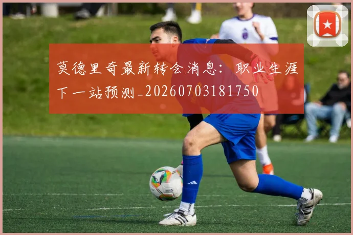 莫德里奇最新转会消息：职业生涯下一站预测_20260703181750