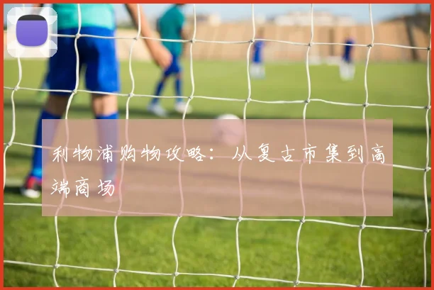 利物浦购物攻略：从复古市集到高端商场