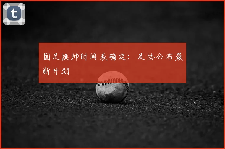 国足换帅时间表确定：足协公布最新计划
