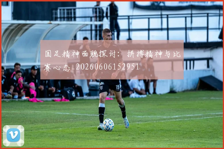 国足精神面貌探讨:拼搏精神与比赛心态_20260606152951