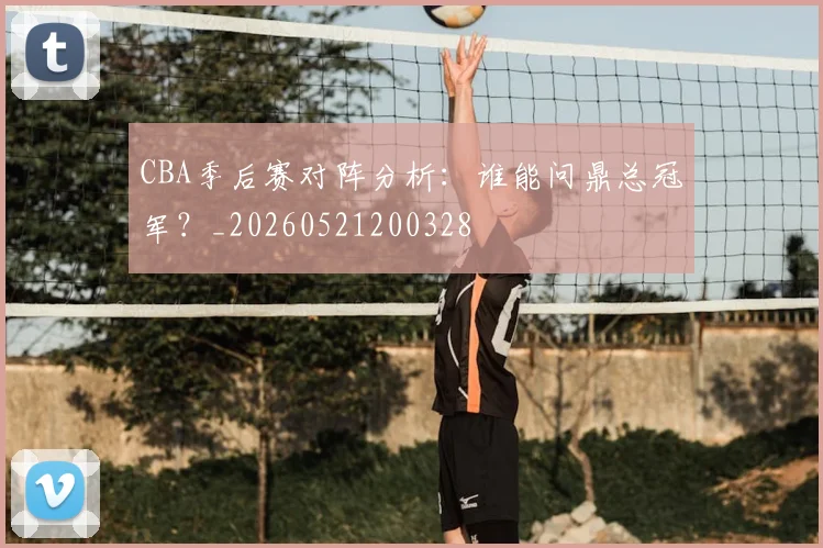 CBA季后赛对阵分析：谁能问鼎总冠军？_20260521200328