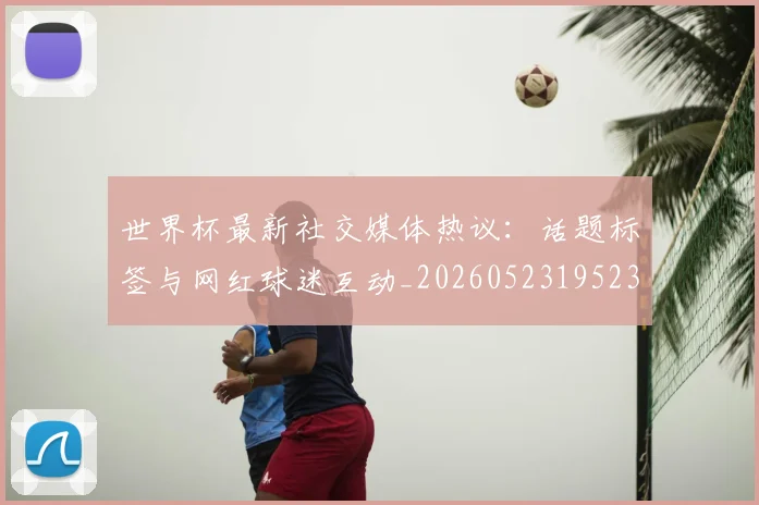 世界杯最新社交媒体热议：话题标签与网红球迷互动_20260523195232