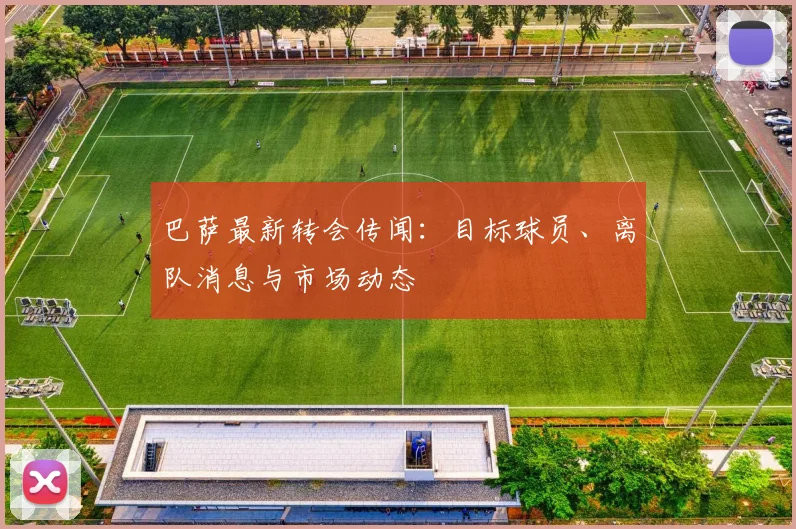 巴萨最新转会传闻：目标球员、离队消息与市场动态