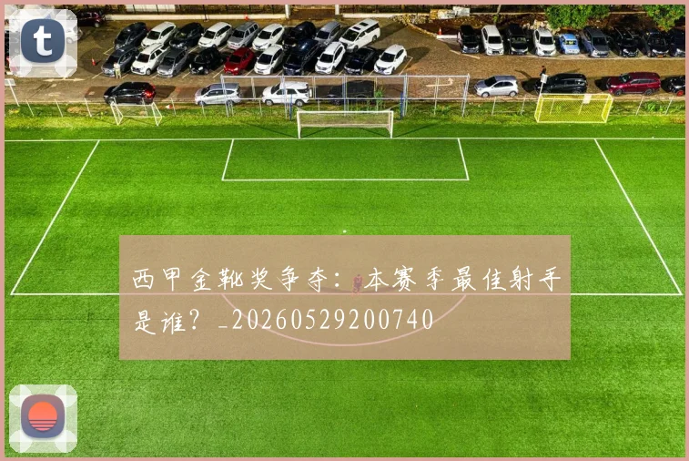 西甲金靴奖争夺：本赛季最佳射手是谁？_20260529200740