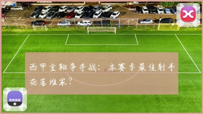 西甲金靴争夺战:本赛季最佳射手花落谁家?