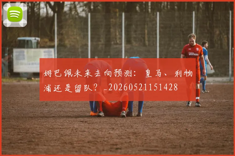 姆巴佩未来去向预测：皇马、利物浦还是留队？_20260521151428
