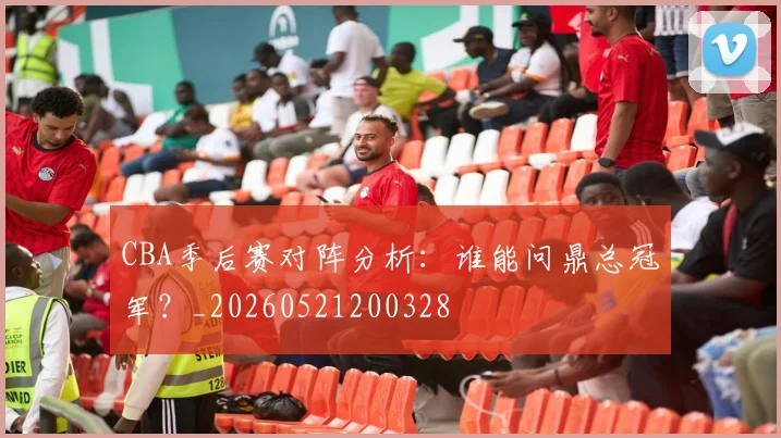 CBA季后赛对阵分析：谁能问鼎总冠军？_20260521200328