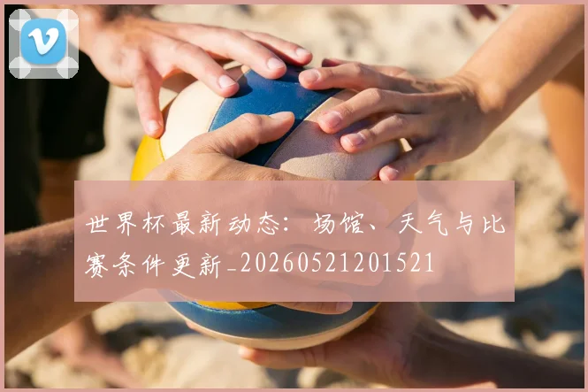 世界杯最新动态：场馆、天气与比赛条件更新_20260521201521